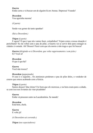Guerra
Então corra e vá buscar um de alguém lá em Atenas. Depressa! Voando!
Desordem
Vou agorinha mesma!
(À parte)
Senão vou gemer de tanto apanhar!
(Sai a Desordem.)
Trigeu (à parte)
E agora? O que é que nós vamos fazer, coitadinhos? Vejam como a nossa situação é
periclitante! Se ela voltar com o pau de pilar, a Guerra vai se servir dele para esmagar as
cidades à vontade. Ah! Deuses! Fazei com que ela morra e não traga o que foi buscar!
Guerra (dirigindo-se à Desordem, que volta vagarosamente e sem jeito.)
Ei! Você aí!
Desordem
O que é que há?
Guerra
Você não trouxe?
Desordem (gaguejando)
O caso é o seguinte... Os atenienses perderam o pau de pilar deles, o vendedor de
couros que estava acabando com a Grécia.
Trigeu (à parte)
Santos deuses! Que ótimo! Foi bom que ele morresse, e na hora exata para a cidade,
se com isso nos livramos de virar picadinho!
Guerra
Então vá procurar outro na Lacedemônia. Se mande!
Desordem
Está bem, chefa.
Guerra
E volte já!
(A Desordem sai correndo.)
Trigeu (aos espectadores)
 