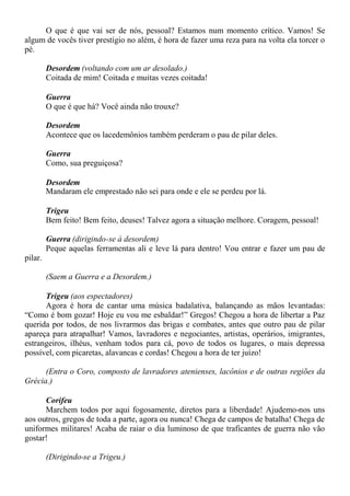 O que é que vai ser de nós, pessoal? Estamos num momento crítico. Vamos! Se
algum de vocês tiver prestígio no além, é hora de fazer uma reza para na volta ela torcer o
pé.
Desordem (voltando com um ar desolado.)
Coitada de mim! Coitada e muitas vezes coitada!
Guerra
O que é que há? Você ainda não trouxe?
Desordem
Acontece que os lacedemônios também perderam o pau de pilar deles.
Guerra
Como, sua preguiçosa?
Desordem
Mandaram ele emprestado não sei para onde e ele se perdeu por lá.
Trigeu
Bem feito! Bem feito, deuses! Talvez agora a situação melhore. Coragem, pessoal!
Guerra (dirigindo-se à desordem)
Peque aquelas ferramentas ali e leve lá para dentro! Vou entrar e fazer um pau de
pilar.
(Saem a Guerra e a Desordem.)
Trigeu (aos espectadores)
Agora é hora de cantar uma música badalativa, balançando as mãos levantadas:
“Como é bom gozar! Hoje eu vou me esbaldar!” Gregos! Chegou a hora de libertar a Paz
querida por todos, de nos livrarmos das brigas e combates, antes que outro pau de pilar
apareça para atrapalhar! Vamos, lavradores e negociantes, artistas, operários, imigrantes,
estrangeiros, ilhéus, venham todos para cá, povo de todos os lugares, o mais depressa
possível, com picaretas, alavancas e cordas! Chegou a hora de ter juízo!
(Entra o Coro, composto de lavradores atenienses, lacônios e de outras regiões da
Grécia.)
Corifeu
Marchem todos por aqui fogosamente, diretos para a liberdade! Ajudemo-nos uns
aos outros, gregos de toda a parte, agora ou nunca! Chega de campos de batalha! Chega de
uniformes militares! Acaba de raiar o dia luminoso de que traficantes de guerra não vão
gostar!
(Dirigindo-se a Trigeu.)
 