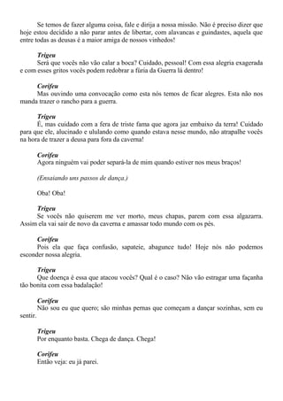 Se temos de fazer alguma coisa, fale e dirija a nossa missão. Não é preciso dizer que
hoje estou decidido a não parar antes de libertar, com alavancas e guindastes, aquela que
entre todas as deusas é a maior amiga de nossos vinhedos!
Trigeu
Será que vocês não vão calar a boca? Cuidado, pessoal! Com essa alegria exagerada
e com esses gritos vocês podem redobrar a fúria da Guerra lá dentro!
Corifeu
Mas ouvindo uma convocação como esta nós temos de ficar alegres. Esta não nos
manda trazer o rancho para a guerra.
Trigeu
É, mas cuidado com a fera de triste fama que agora jaz embaixo da terra! Cuidado
para que ele, alucinado e ululando como quando estava nesse mundo, não atrapalhe vocês
na hora de trazer a deusa para fora da caverna!
Corifeu
Agora ninguém vai poder separá-la de mim quando estiver nos meus braços!
(Ensaiando uns passos de dança.)
Oba! Oba!
Trigeu
Se vocês não quiserem me ver morto, meus chapas, parem com essa algazarra.
Assim ela vai sair de novo da caverna e amassar todo mundo com os pés.
Corifeu
Pois ela que faça confusão, sapateie, abagunce tudo! Hoje nós não podemos
esconder nossa alegria.
Trigeu
Que doença é essa que atacou vocês? Qual é o caso? Não vão estragar uma façanha
tão bonita com essa badalação!
Corifeu
Não sou eu que quero; são minhas pernas que começam a dançar sozinhas, sem eu
sentir.
Trigeu
Por enquanto basta. Chega de dança. Chega!
Corifeu
Então veja: eu já parei.
 