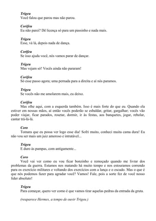 Trigeu
Você falou que parou mas não parou.
Corifeu
Eu não parei? Dê licença só para um passinho e nada mais.
Trigeu
Esse, vá lá, depois nada de dança.
Corifeu
Se isso ajuda você, nós vamos parar de dançar.
Trigeu
Mas vejam só! Vocês ainda não pararam!
Corifeu
Só esse passo agora; uma pernada para a direita e aí nós paramos.
Trigeu
Se vocês não me amolarem mais, eu deixo.
Corifeu
Mas olhe aqui, com a esquerda também. Isso é mais forte do que eu. Quando ela
estiver em nossas mãos, aí então vocês poderão se esbaldar, gritar, gargalhar; vocês vão
poder viajar, ficar parados, rosetar, dormir, ir às festas, aos banquetes, jogar, rebolar,
cantar trá-lá-lá.
Coro
Tomara que eu possa ver logo esse dia! Sofri muito, conheci muita cama dura! Eu
não vou ser mais um juiz amoroso e intratável...
Trigeu
E duro às pampas, com antigamente...
Coro
Você vai ver como eu vou ficar bonzinho e remoçado quando me livrar dos
problemas da guerra. Estamos nos matando há muito tempo e nos estouramos correndo
para os exercício militares e voltando dos exercícios com a lança e o escudo. Mas o que é
que nós podemos fazer para agradar você? Vamos! Fale, pois a sorte fez de você nosso
líder absoluto!
Trigeu
Para começar, quero ver como é que vamos tirar aquelas pedras da entrada da gruta.
(reaparece Hermes, a tempo de ouvir Trigeu.)
 