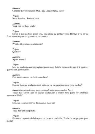 Hermes
Canalha! Revolucionário! Que é que você pretende fazer?
Trigeu
Nada de ruim... Tudo de bom...
Hermes
Você está perdido, infeliz!
Trigeu
Se for o meu destino, assim seja. Mas afinal de contas você é Hermes e vai ter de
fazer o sorteio para ver quando eu vou morrer.
Hermes
‘Você está perdido, perdidíssimo!
Trigeu
Quando?
Hermes
Agora mesmo!
Trigeu
Mas eu ainda não comprei coisa alguma, nem farinha nem queijo para ir à guerra...
quero dizer, para morrer!
Hermes
Pois assim mesmo você vai entrar bem!
Trigeu
E como é que eu ainda não senti nada, se vai me acontecer uma coisa tão boa?
Hermes (apontando para a caverna onde estava encerrada a Paz.)
Vocês não sabem que os deuses decretaram a morte para quem for apanhado
tentando soltá-la?
Trigeu
Então eu tenho de morrer de qualquer maneira?
Hermes
Você não tem escapatória!
Trigeu
Então me empreste dinheiro para eu comprar um leitão. Tenho de me preparar para
morrer.
 