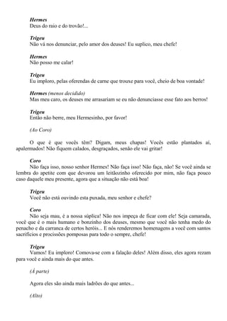 Hermes
Deus do raio e do trovão!...
Trigeu
Não vá nos denunciar, pelo amor dos deuses! Eu suplico, meu chefe!
Hermes
Não posso me calar!
Trigeu
Eu imploro, pelas oferendas de carne que trouxe para você, cheio de boa vontade!
Hermes (menos decidido)
Mas meu caro, os deuses me arrasariam se eu não denunciasse esse fato aos berros!
Trigeu
Então não berre, meu Hermesinho, por favor!
(Ao Coro)
O que é que vocês têm? Digam, meus chapas! Vocês estão plantados aí,
apalermados! Não fiquem calados, desgraçados, senão ele vai gritar!
Coro
Não faça isso, nosso senhor Hermes! Não faça isso! Não faça, não! Se você ainda se
lembra do apetite com que devorou um leitãozinho oferecido por mim, não faça pouco
caso daquele meu presente, agora que a situação não está boa!
Trigeu
Você não está ouvindo esta puxada, meu senhor e chefe?
Coro
Não seja mau, é a nossa súplica! Não nos impeça de ficar com ele! Seja camarada,
você que é o mais humano e bonzinho dos deuses, mesmo que você não tenha medo do
penacho e da carranca de certos heróis... E nós renderemos homenagens a você com santos
sacrifícios e procissões pomposas para todo o sempre, chefe!
Trigeu
Vamos! Eu imploro! Comova-se com a falação deles! Além disso, eles agora rezam
para você e ainda mais do que antes.
(À parte)
Agora eles são ainda mais ladrões do que antes...
(Alto)
 