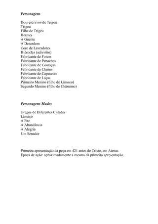 Personagens
Dois escravos de Trigeu
Trigeu
Filha de Trigeu
Hermes
A Guerra
A Desordem
Coro de Lavradores
Hiérocles (adivinho)
Fabricante de Foices
Fabricante de Penachos
Fabricante de Couraças
Fabricante de Clarins
Fabricante de Capacetes
Fabricante de Laças
Primeiro Menino (filho de Lâmaco)
Segundo Menino (filho de Cleônimo)
Personagens Mudos
Gregos de Diferentes Cidades
Lâmaco
A Paz
A Abundância
A Alegria
Um Senador
Primeira apresentação da peça em 421 antes de Cristo, em Atenas
Época de ação: aproximadamente a mesma da primeira apresentação.
 