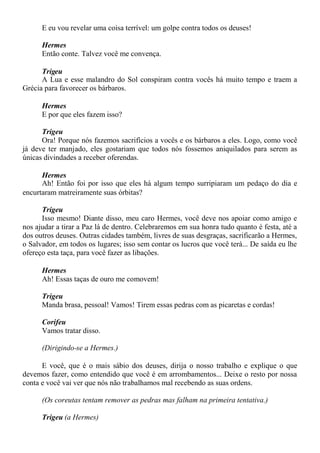 E eu vou revelar uma coisa terrível: um golpe contra todos os deuses!
Hermes
Então conte. Talvez você me convença.
Trigeu
A Lua e esse malandro do Sol conspiram contra vocês há muito tempo e traem a
Grécia para favorecer os bárbaros.
Hermes
E por que eles fazem isso?
Trigeu
Ora! Porque nós fazemos sacrifícios a vocês e os bárbaros a eles. Logo, como você
já deve ter manjado, eles gostariam que todos nós fossemos aniquilados para serem as
únicas divindades a receber oferendas.
Hermes
Ah! Então foi por isso que eles há algum tempo surripiaram um pedaço do dia e
encurtaram matreiramente suas órbitas?
Trigeu
Isso mesmo! Diante disso, meu caro Hermes, você deve nos apoiar como amigo e
nos ajudar a tirar a Paz lá de dentro. Celebraremos em sua honra tudo quanto é festa, até a
dos outros deuses. Outras cidades também, livres de suas desgraças, sacrificarão a Hermes,
o Salvador, em todos os lugares; isso sem contar os lucros que você terá... De saída eu lhe
ofereço esta taça, para você fazer as libações.
Hermes
Ah! Essas taças de ouro me comovem!
Trigeu
Manda brasa, pessoal! Vamos! Tirem essas pedras com as picaretas e cordas!
Corifeu
Vamos tratar disso.
(Dirigindo-se a Hermes.)
E você, que é o mais sábio dos deuses, dirija o nosso trabalho e explique o que
devemos fazer, como entendido que você é em arrombamentos... Deixe o resto por nossa
conta e você vai ver que nós não trabalhamos mal recebendo as suas ordens.
(Os coreutas tentam remover as pedras mas falham na primeira tentativa.)
Trigeu (a Hermes)
 