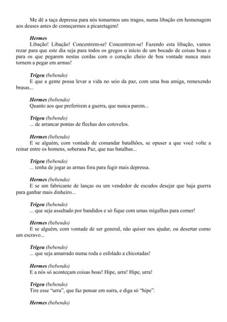 Me dê a taça depressa para nós tomarmos uns tragos, numa libação em homenagem
aos deuses antes de começarmos a picaretagem!
Hermes
Libação! Libação! Concentrem-se! Concentrem-se! Fazendo esta libação, vamos
rezar para que este dia seja para todos os gregos o início de um bocado de coisas boas e
para os que pegarem nestas cordas com o coração cheio de boa vontade nunca mais
tornem a pegar em armas!
Trigeu (bebendo)
E que a gente possa levar a vida no seio da paz, com uma boa amiga, remexendo
brasas...
Hermes (bebendo)
Quanto aos que preferirem a guerra, que nunca parem...
Trigeu (bebendo)
... de arrancar pontas de flechas dos cotovelos.
Hermes (bebendo)
E se alguém, com vontade de comandar batalhões, se opuser a que você volte a
reinar entre os homens, soberana Paz, que nas batalhas...
Trigeu (bebendo)
... tenha de jogar as armas fora para fugir mais depressa.
Hermes (bebendo)
E se um fabricante de lanças ou um vendedor de escudos desejar que haja guerra
para ganhar mais dinheiro...
Trigeu (bebendo)
... que seja assaltado por bandidos e só fique com umas migalhas para comer!
Hermes (bebendo)
E se alguém, com vontade de ser general, não quiser nos ajudar, ou desertar como
um escravo...
Trigeu (bebendo)
... que seja amarrado numa roda e esfolado a chicotadas!
Hermes (bebendo)
E a nós só aconteçam coisas boas! Hipe, urra! Hipe, urra!
Trigeu (bebendo)
Tire esse “urra”, que faz pensar em surra, e diga só “hipe”.
Hermes (bebendo)
 