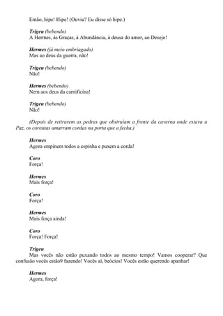 Então, hipe! Hipe! (Ouviu? Eu disse só hipe.)
Trigeu (bebendo)
A Hermes, às Graças, à Abundância, à deusa do amor, ao Desejo!
Hermes (já meio embriagado)
Mas ao deus da guerra, não!
Trigeu (bebendo)
Não!
Hermes (bebendo)
Nem aos deus da carnificina!
Trigeu (bebendo)
Não!
(Depois de retirarem as pedras que obstruíam a frente da caverna onde estava a
Paz, os coreutas amarram cordas na porta que a fecha.)
Hermes
Agora empinem todos a espinha e puxem a corda!
Coro
Força!
Hermes
Mais força!
Coro
Força!
Hermes
Mais força ainda!
Coro
Força! Força!
Trigeu
Mas vocês não estão puxando todos ao mesmo tempo! Vamos cooperar? Que
confusão vocês estão9 fazendo! Vocês aí, beócios! Vocês estão querendo apanhar!
Hermes
Agora, força!
 