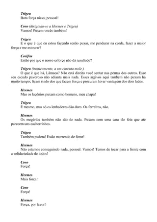 Trigeu
Bota força nisso, pessoal!
Coro (dirigindo-se a Hermes e Trigeu)
Vamos! Puxem vocês também!
Trigeu
E o que é que eu estou fazendo senão puxar, me pendurar na corda, fazer a maior
força e me estourar?
Corifeu
Então por que o nosso esforço não dá resultado?
Trigeu (ironicamente, a um coreuta mole.)
O que é que há, Lâmaco? Não está direito você sentar nas pernas dos outros. Esse
seu escudo pavoroso não adianta mais nada. Esses argivos aqui também não puxam há
muito tempo; ficam rindo dos que fazem força e procuram levar vantagem dos dois lados.
Hermes
Mas os lacônios puxam como homens, meu chapa!
Trigeu
É mesmo, mas só os lenhadores dão duro. Os ferreiros, não.
Hermes
Os megários também não são de nada. Puxam com uma cara tão feia que até
parecem uns cachorrinhos.
Trigeu
Também pudera! Estão morrendo de fome!
Hermes
Não estamos conseguindo nada, pessoal. Vamos! Temos de tocar para a frente com
a solidariedade de todos!
Coro
Força!
Hermes
Mais força!
Coro
Força!
Hermes
Força, por favor!
 