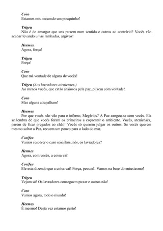 Coro
Estamos nos mexendo um pouquinho!
Trigeu
Não é de amargar que uns puxem num sentido e outros ao contrário? Vocês vão
acabar levando umas lambadas, argivos!
Hermes
Agora, força!
Trigeu
Força!
Coro
Que má vontade de alguns de vocês!
Trigeu (Aos lavradores atenienses.)
Ao menos vocês, que estão ansiosos pela paz, puxem com vontade!
Coro
Mas alguns atrapalham!
Hermes
Por que vocês não vão para o inferno, Megários? A Paz zangou-se com vocês. Ela
se lembra de que vocês foram os primeiros a esquentar o ambiente. Vocês, atenienses,
parem de ficar pregados ao chão! Vocês só querem julgar os outros. Se vocês querem
mesmo soltar a Paz, recuem um pouco para o lado do mar.
Corifeu
Vamos resolver o caso sozinhos, nós, os lavradores?
Hermes
Agora, com vocês, a coisa vai!
Corifeu
Ele esta dizendo que a coisa vai! Força, pessoal! Vamos na base do entusiasmo!
Trigeu
Vejam só! Os lavradores conseguem puxar e outros não!
Coro
Vamos agora, todo o mundo!
Hermes
É mesmo! Desta vez estamos perto!
 