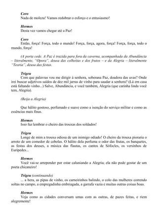Coro
Nada de moleza! Vamos redobrar o esforço e o entusiasmo!
Hermes
Desta vez vamos chegar até a Paz!
Coro
Então, força! Força, todo o mundo! Força, força, agora, força! Força, força, todo o
mundo, força!
(A porta cede. A Paz é trazida para fora da caverna, acompanhada da Abundância
– literalmente, “Opora”, deusa das colheitas e dos frutos – e da Alegria – literalmente
“Teoria”, deusa das festas.
Trigeu
Com que palavras vou me dirigir à senhora, soberana Paz, doadora das uvas? Onde
irei buscar adjetivos saídos de dez mil jarras de vinho para saudar a senhora? (Lá em casa
está faltando vinho...) Salve, Abundância, e você também, Alegria (que carinha linda você
tem, Alegria).
(Beija a Alegria)
Que hálito gostoso, perfumado e suave como a isenção do serviço militar e como as
essências mais finas.
Hermes
Isso faz lembrar o cheiro das trouxas dos soldados!
Trigeu
Longe de mim a trouxa odiosa de um inimigo odiado! O cheiro da trouxa pioraria o
arroto de um comedor de cebolas. O hálito dela perfuma o odor das frutas, os banquetes,
as festas dos deuses, a música das flautas, os cantos de Sófocles, os versinhos de
Eurípedes...
Hermes
Você vai-se arrepender por estar caluniando a Alegria; ela não pode gostar de um
poeta chicaneiro!
Trigeu (continuando)
... a hera, as pipas de vinho, os carneirinhos balindo, o colo das mulheres correndo
soltas no campo, a empregadinha embriagada, a garrafa vazia e muitas outras coisas boas.
Hermes
Veja como as cidades conversam umas com as outras, de pazes feitas, e riem
alegremente!
 
