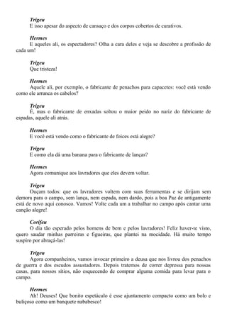 Trigeu
E isso apesar do aspecto de cansaço e dos corpos cobertos de curativos.
Hermes
E aqueles ali, os espectadores? Olha a cara deles e veja se descobre a profissão de
cada um!
Trigeu
Que tristeza!
Hermes
Aquele ali, por exemplo, o fabricante de penachos para capacetes: você está vendo
como ele arranca os cabelos?
Trigeu
É, mas o fabricante de enxadas soltou o maior peido no nariz do fabricante de
espadas, aquele ali atrás.
Hermes
E você está vendo como o fabricante de foices está alegre?
Trigeu
E como ela dá uma banana para o fabricante de lanças?
Hermes
Agora comunique aos lavradores que eles devem voltar.
Trigeu
Ouçam todos: que os lavradores voltem com suas ferramentas e se dirijam sem
demora para o campo, sem lança, nem espada, nem dardo, pois a boa Paz de antigamente
está de novo aqui conosco. Vamos! Volte cada um a trabalhar no campo após cantar uma
canção alegre!
Corifeu
O dia tão esperado pelos homens de bem e pelos lavradores! Feliz haver-te visto,
quero saudar minhas parreiras e figueiras, que plantei na mocidade. Há muito tempo
suspiro por abraçá-las!
Trigeu
Agora companheiros, vamos invocar primeiro a deusa que nos livrou dos penachos
de guerra e dos escudos assustadores. Depois tratemos de correr depressa para nossas
casas, para nossos sítios, não esquecendo de comprar alguma comida para levar para o
campo.
Hermes
Ah! Deuses! Que bonito espetáculo é esse ajuntamento compacto como um bolo e
buliçoso como um banquete nababesco!
 