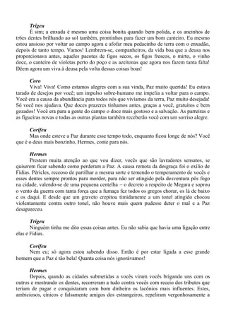 Trigeu
É sim; a enxada é mesmo uma coisa bonita quando bem polida, e os ancinhos de
tr6es dentes brilhando ao sol também, prontinhos para fazer um bom canteiro. Eu mesmo
estou ansioso por voltar ao campo agora e afofar meu pedacinho de terra com o enxadão,
depois de tanto tempo. Vamos! Lembrem-se, companheiros, da vida boa que a deusa nos
proporcionava antes, aqueles pacotes de figos secos, os figos frescos, o mirto, o vinho
doce, o canteiro de violetas perto do poço e as azeitonas que agora nos fazem tanta falta!
Dêem agora um viva à deusa pela volta dessas coisas boas!
Coro
Viva! Viva! Como estamos alegres com a sua vinda, Paz muito querida! Eu estava
tarado de desejos por você; um impulso sobre-humano me impelia a voltar para o campo.
Você era a causa da abundância para todos nós que vivíamos da terra, Paz muito desejada!
Só você nos ajudava. Que doces prazeres tínhamos antes, graças a você, gratuitos e bem
gozados! Você era para a gente do campo o doce mais gostoso e a salvação. As parreiras e
as figueiras novas e todas as outras plantas também receberão você com um sorriso alegre.
Corifeu
Mas onde esteve a Paz durante esse tempo todo, enquanto ficou longe de nós? Você
que é o deus mais bonzinho, Hermes, conte para nós.
Hermes
Prestem muita atenção ao que vou dizer, vocês que são lavradores sensatos, se
quiserem ficar sabendo como perderam a Paz. A causa remota da desgraça foi o exílio de
Fídias. Péricles, receoso de partilhar a mesma sorte e temendo o temperamento de vocês e
esses dentes sempre prontos para morder, para não ser atingido pela desventura pôs fogo
na cidade, valendo-se de uma pequena centelha – o decreto a respeito de Megara e soprou
o vento da guerra com tanta força que a fumaça fez todos os gregos chorar, os lá de baixo
e os daqui. E desde que um graveto crepitou timidamente a um tonel atingido chocou
violentamente contra outro tonel, não houve mais quem pudesse deter o mal e a Paz
desapareceu.
Trigeu
Ninguém tinha me dito essas coisas antes. Eu não sabia que havia uma ligação entre
elas e Fídias.
Corifeu
Nem eu; só agora estou sabendo disso. Então é por estar ligada a esse grande
homem que a Paz é tão bela! Quanta coisa nós ignorávamos!
Hermes
Depois, quando as cidades submetidas a vocês viram vocês brigando uns com os
outros e mostrando os dentes, recorreram a tudo contra vocês com receio dos tributos que
teriam de pagar e conquistaram com bom dinheiro os lacônios mais influentes. Estes,
ambiciosos, cínicos e falsamente amigos dos estrangeiros, repeliram vergonhosamente a
 