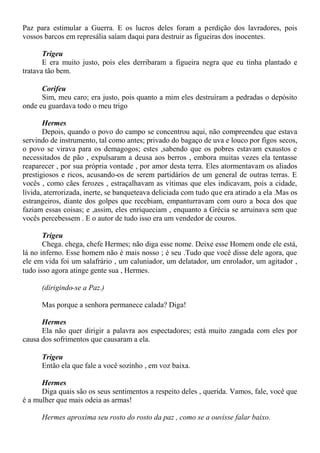 Paz para estimular a Guerra. E os lucros deles foram a perdição dos lavradores, pois
vossos barcos em represália saíam daqui para destruir as figueiras dos inocentes.
Trigeu
E era muito justo, pois eles derribaram a figueira negra que eu tinha plantado e
tratava tão bem.
Corifeu
Sim, meu caro; era justo, pois quanto a mim eles destruíram a pedradas o depósito
onde eu guardava todo o meu trigo
Hermes
Depois, quando o povo do campo se concentrou aqui, não compreendeu que estava
servindo de instrumento, tal como antes; privado do bagaço de uva e louco por figos secos,
o povo se virava para os demagogos; estes ,sabendo que os pobres estavam exaustos e
necessitados de pão , expulsaram a deusa aos berros , embora muitas vezes ela tentasse
reaparecer , por sua própria vontade , por amor desta terra. Eles atormentavam os aliados
prestigiosos e ricos, acusando-os de serem partidários de um general de outras terras. E
vocês , como cães ferozes , estraçalhavam as vítimas que eles indicavam, pois a cidade,
lívida, aterrorizada, inerte, se banqueteava deliciada com tudo que era atirado a ela .Mas os
estrangeiros, diante dos golpes que recebiam, empanturravam com ouro a boca dos que
faziam essas coisas; e ,assim, eles enriqueciam , enquanto a Grécia se arruinava sem que
vocês percebessem . E o autor de tudo isso era um vendedor de couros.
Trigeu
Chega. chega, chefe Hermes; não diga esse nome. Deixe esse Homem onde ele está,
lá no inferno. Esse homem não é mais nosso ; é seu .Tudo que você disse dele agora, que
ele em vida foi um salafrário , um caluniador, um delatador, um enrolador, um agitador ,
tudo isso agora atinge gente sua , Hermes.
(dirigindo-se a Paz.)
Mas porque a senhora permanece calada? Diga!
Hermes
Ela não quer dirigir a palavra aos espectadores; está muito zangada com eles por
causa dos sofrimentos que causaram a ela.
Trigeu
Então ela que fale a você sozinho , em voz baixa.
Hermes
Diga quais são os seus sentimentos a respeito deles , querida. Vamos, fale, você que
é a mulher que mais odeia as armas!
Hermes aproxima seu rosto do rosto da paz , como se a ouvisse falar baixo.
 