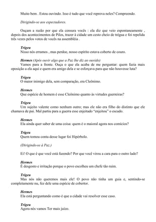 Muito bem . Estou ouvindo. Isso é tudo que você reprova neles? Compreendo.
Dirigindo-se aos espectadores.
Ouçam a razão por que ela censura vocês : ela diz que veio espontaneamente ,
depois dos acontecimentos de Pilos, trazer à cidade um cesto cheio de trégua e foi repelida
três vezes pelos votos de vocês na assembléia .
Trigeu
Nisso nós erramos , mas perdoe, nosso espírito estava coberto de couro.
Hermes (Após ouvir algo que a Paz lhe diz ao ouvido)
Vamos para a frente. Ouça o que ela acaba de me perguntar: quem fazia mais
oposição a ela aqui e quem era amigo dela e se esforçava para que não houvesse luta?
Trigeu
O maior inimigo dela, sem comparação, era Cleônimo.
Hermes
Que espécie de homem é esse Cleônimo quanto às virtudes guerreiras?
Trigeu
Um sujeito valente como nenhum outro; mas ele não era filho do distinto que ele
chamava de pai. Mal partiu para a guerra esse enjeitado “enjeitou” o escudo.
Hermes
Ela ainda quer saber de uma coisa: quem é o maioral agora nos comícios?
Trigeu
Quem tomou conta desse lugar foi Hipérbolo.
(Dirigindo-se à Paz.)
Ei! O que é que você está fazendo? Por que você virou a cara para o outro lado?
Hermes
É desgosto e irritação porque o povo escolheu um chefe tão ruim.
Trigeu
Mas nós não queremos mais ele! O povo não tinha um guia e, sentindo-se
completamente nu, fez dele uma espécie de cobertor.
Hermes
Ela está perguntando como é que a cidade vai resolver esse caso.
Trigeu
Agora nós vamos Ter mais juízo.
 