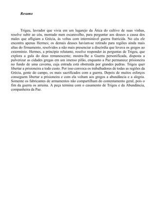 Resumo
Trigeu, lavrador que vivia em um lugarejo da Ática do cultivo de suas vinhas,
resolve subir ao céu, montado num escaravelho, para perguntar aos deuses a causa dos
males que afligiam a Grécia, às voltas com interminável guerra fratricida. No céu ele
encontra apenas Hermes; os demais deuses haviam-se retirado para regiões ainda mais
altas do firmamento, resolvidos a não mais presenciar a discórdia que levava os gregos ao
extermínio. Hermes, a princípio relutante, resolve responder às perguntas de Trigeu, que
explora a gula do deus remanescente; mostra-lhe a Guerra personificada, disposta a
pulverizar as cidades gregas em um imenso pilão, enquanto a Paz permanece prisioneira
no fundo de uma caverna, cuja entrada está obstruída por grandes pedras. Trigeu quer
libertar a prisioneira a todo custo. Por isso convoca os trabalhadores de todas as regiões da
Grécia, gente do campo, os mais sacrificados com a guerra. Depois de muitos esforços
conseguem libertar a prisioneira e com ela voltam aos gregos a abundância e a alegria.
Somente os fabricantes de armamentos não compartilham do contentamento geral, pois o
fim da guerra os arruina. A peça termina com o casamento de Trigeu e da Abundância,
companheira da Paz.
 