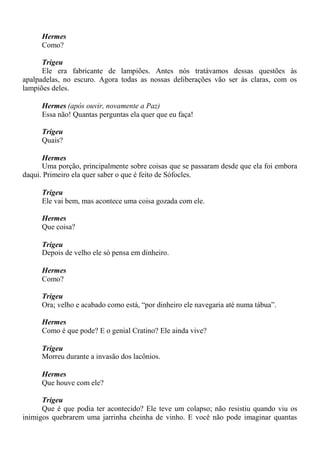 Hermes
Como?
Trigeu
Ele era fabricante de lampiões. Antes nós tratávamos dessas questões às
apalpadelas, no escuro. Agora todas as nossas deliberações vão ser às claras, com os
lampiões deles.
Hermes (após ouvir, novamente a Paz)
Essa não! Quantas perguntas ela quer que eu faça!
Trigeu
Quais?
Hermes
Uma porção, principalmente sobre coisas que se passaram desde que ela foi embora
daqui. Primeiro ela quer saber o que é feito de Sófocles.
Trigeu
Ele vai bem, mas acontece uma coisa gozada com ele.
Hermes
Que coisa?
Trigeu
Depois de velho ele só pensa em dinheiro.
Hermes
Como?
Trigeu
Ora; velho e acabado como está, “por dinheiro ele navegaria até numa tábua”.
Hermes
Como é que pode? E o genial Cratino? Ele ainda vive?
Trigeu
Morreu durante a invasão dos lacônios.
Hermes
Que houve com ele?
Trigeu
Que é que podia ter acontecido? Ele teve um colapso; não resistiu quando viu os
inimigos quebrarem uma jarrinha cheinha de vinho. E você não pode imaginar quantas
 