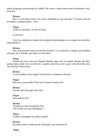 outras desgraças aconteceram na cidade! Por essas e outras nunca mais deixaremos você,
dona Paz.
Hermes
Pois se você pensa assim, case com a Abundância, que está aqui. Vá morar com ela
no campo e tenham muitas... uvas.
Trigeu
Venha cá, querida, e me dê um beijo.
(a Hermes)
Você vai estranhar se depois de um jejum tão prolongado eu me jogar em cima dele,
chefe Hermes?
Hermes
Não, mas primeiro tome um chá de erva-doce. Leve primeiro a Alegria, que também
está aqui, até o Senado, que antes se servia dela.
Trigeu
Senado de sorte, com essa Alegria! Quanta sopa você vai engolir durante três dias,
quanta tripa cozida você vai devorar, e quanta carne! Isso sim é que é vida divertida, meu
caro Hermes! Passe bem!
Hermes
E você também, meu chapa! Vá divertir-se e lembre-se de mim.
Trigeu
Para casa, escaravelho! Para casa! Vamos levantar vôo!
Hermes
Ele não está mais aqui, meu caro.
Trigeu
Para onde ele foi?
Hermes
“Jungido ao carro do potente Zeus
“ele conduz aos seus relâmpagos...”
Trigeu
E onde o coitadinho vai achar comida?
Hermes
Ele pode comer a ambrosia de Ganimedes, que mora por lá.
Trigeu
 