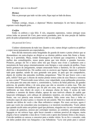 E como é que eu vou descer?
Hermes
Não se preocupe que tudo vai dar certo; fique aqui ao lado da deusa.
Trigeu
Venham comigo, moças, e depressa! Muitos marmanjos lá em baixo desejam e
esperam vocês daquele jeito.
Corifeu
Então vá embora e seja feliz. E nós, enquanto esperamos, vamos entregar essas
coisas todas ao pessoal do Coro, para serem guardadas, pois há uma porção de ladrões
perto do palco preparando-se para penetrar e dar os seus golpes.
(Ao pessoal do Coro.)
Cuidem valentemente de tudo isso. Quanto a nós, vamos dirigir a palavra ao público
e expor nosso pensamento aos espectadores.
Sem dúvida mereceria umas bengaladas do guarda do teatro o poeta cômico que se
desmandasse em auto-elogios ao dirigir-se ao distinto público nesta fala frente a frente.
Mas se é permitido, Musa, render homenagem ao homem que conquistou a fama de
melhor dos comediógrafos, nosso poeta pensa que tem direito a grandes louvores.
Primeiro, porque ele foi o único entre nós que forçou seus rivais a acabarem com a
monotonia de fazer graça sistematicamente com farrapos e com catação de piolhos. Esses
heróis grotescos de antigamente, sempre amassando bolos e famintos, foi ele o primeiro
aboli-los e desmoralizá-los. Ele acabou com os escravos que fugiam, tapeavam e faziam
tudo para apanhar, saindo de casa gemendo sem parar, só para que um companheiro,
depois de zombar das pancadas recebidas, perguntasse: “Que foi que houve com a sua
pele, infeliz? Será que o chicote de muitas pontas tomou conta de seus flancos e estourou
as suas costas?” Proscrevendo essas tolices, essa vulgaridade, essas palhaçadas grosseiras,
ele criou para nós uma arte maior e, construindo-a, vestiu-a de belas palavras, de grandes
palavras, de grandes idéias e de uma graça que não se encontra aí pelas ruas. Não são
criaturas obscuras nem mulheres que ele põe em cena, mas com uma coragem heróica
indiferente ao mau cheiro do couro e às ameaças cheias de lama. E acima de tudo
combateu o monstro de dentes afiados, apesar de seus terríveis olhares de cadela que
lançavam relâmpagos; cem cabeças de aduladores nojentos, em círculo, lambiam-lhe a
fronte; sua voz parecia uma torrente devastadora; fedia como uma foca e tinha os
testículos sujos de uma Lamia e o traseiro de um camelo. Não tive medo de tal monstro e
lutando em defesa de vocês e das ilhas enfrentei-o sempre. Por esses serviços, agora é
justo que vocês me concedam uma recompensa e se mostrem reconhecidos. Vocês sabem
que quando recebi antes um prêmio igual que pleiteara, ninguém me viu sair correndo para
os campos de ginástica, ansioso por corromper meninos; ao contrário, arrumando minha
bagagem eu me retirava logo, após haver causado o mínimo possível de mágoas, muita
alegria e haver cumprido o meu dever. Conto com o apoio dos homens feitos e dos moços.
Convido também os carecas a concorrer para a minha vitória. Se eu for o vencedor, cada
um deles poderá dizer nos banquetes e nas bebedeiras: “Leve este prato para o careca!
 