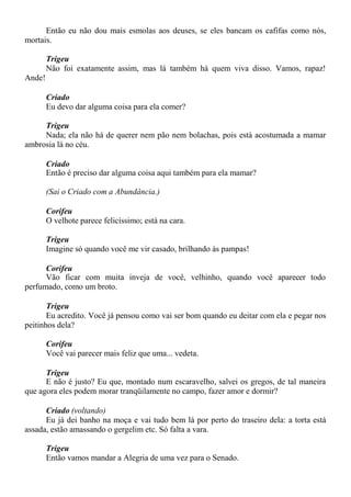 Então eu não dou mais esmolas aos deuses, se eles bancam os cafifas como nós,
mortais.
Trigeu
Não foi exatamente assim, mas lá também há quem viva disso. Vamos, rapaz!
Ande!
Criado
Eu devo dar alguma coisa para ela comer?
Trigeu
Nada; ela não há de querer nem pão nem bolachas, pois está acostumada a mamar
ambrosia lá no céu.
Criado
Então é preciso dar alguma coisa aqui também para ela mamar?
(Sai o Criado com a Abundância.)
Corifeu
O velhote parece felicíssimo; está na cara.
Trigeu
Imagine só quando você me vir casado, brilhando às pampas!
Corifeu
Vão ficar com muita inveja de você, velhinho, quando você aparecer todo
perfumado, como um broto.
Trigeu
Eu acredito. Você já pensou como vai ser bom quando eu deitar com ela e pegar nos
peitinhos dela?
Corifeu
Você vai parecer mais feliz que uma... vedeta.
Trigeu
E não é justo? Eu que, montado num escaravelho, salvei os gregos, de tal maneira
que agora eles podem morar tranqüilamente no campo, fazer amor e dormir?
Criado (voltando)
Eu já dei banho na moça e vai tudo bem lá por perto do traseiro dela: a torta está
assada, estão amassando o gergelim etc. Só falta a vara.
Trigeu
Então vamos mandar a Alegria de uma vez para o Senado.
 