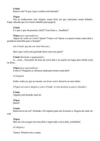 Criado
Quem é ela? O que é que o senhor está dizendo?
Trigeu
Nós já conhecemos esta Alegria, numa festa em que estávamos muito bebidos.
Fique sabendo que tive muito trabalho para pegá-la.
Criado
E o que é que ela promete, chefe? Uma festa a... bundante?
Trigeu (aos espectadores)
Algum de vocês aí é sério? Quem? Vamos ver! Quem vai querer tomar conta dela e
guardá-la inteirinha para o Senado?
(Ao Criado, que faz um sinal obsceno.)
Que é que vocês está querendo dizer com esse gesto?
Criado (hesitante e gaguejando.)
A... coisa... Está perto da festa da coisa dela e eu queria um lugar para minha coisa
na festa...
Trigeu (aos espectadores)
Como é? Ninguém se ofereceu ainda para tomar conta dela?
(À Alegria)
Então venha cá, que eu mesmo vou levar você e deixá-lo no meio deles.
(Trigeu sai com a Alegria e com o Criado. A cena desloca-se para o Senado.)
Criado
Alguém está fazendo sinal ali.
Trigeu
Quem?
Criado
Quem havia de ser? Arifrades. Ele implora para nós levarmos a Alegria até onde ele
está.
Trigeu
Mas ele vai-se jogar em cima dela e sugar toda a seiva dela, coitadinha!
(À Alegria.)
Vamos. Primeiro tire a roupa.
 