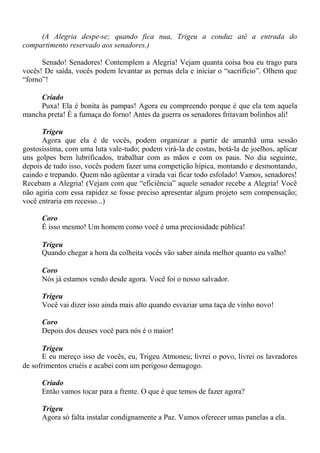 (A Alegria despe-se; quando fica nua, Trigeu a conduz até a entrada do
compartimento reservado aos senadores.)
Senado! Senadores! Contemplem a Alegria! Vejam quanta coisa boa eu trago para
vocês! De saída, vocês podem levantar as pernas dela e iniciar o “sacrifício”. Olhem que
“forno”!
Criado
Puxa! Ela é bonita às pampas! Agora eu compreendo porque é que ela tem aquela
mancha preta! É a fumaça do forno! Antes da guerra os senadores fritavam bolinhos ali!
Trigeu
Agora que ela é de vocês, podem organizar a partir de amanhã uma sessão
gostosíssima, com uma luta vale-tudo; podem virá-la de costas, botá-la de joelhos, aplicar
uns golpes bem lubrificados, trabalhar com as mãos e com os paus. No dia seguinte,
depois de tudo isso, vocês podem fazer uma competição hípica, montando e desmontando,
caindo e trepando. Quem não agüentar a virada vai ficar todo esfolado! Vamos, senadores!
Recebam a Alegria! (Vejam com que “eficiência” aquele senador recebe a Alegria! Você
não agiria com essa rapidez se fosse preciso apresentar algum projeto sem compensação;
você entraria em recesso...)
Coro
É isso mesmo! Um homem como você é uma preciosidade pública!
Trigeu
Quando chegar a hora da colheita vocês vão saber ainda melhor quanto eu valho!
Coro
Nós já estamos vendo desde agora. Você foi o nosso salvador.
Trigeu
Você vai dizer isso ainda mais alto quando esvaziar uma taça de vinho novo!
Coro
Depois dos deuses você para nós é o maior!
Trigeu
E eu mereço isso de vocês, eu, Trigeu Atmoneu; livrei o povo, livrei os lavradores
de sofrimentos cruéis e acabei com um perigoso demagogo.
Criado
Então vamos tocar para a frente. O que é que temos de fazer agora?
Trigeu
Agora só falta instalar condignamente a Paz. Vamos oferecer umas panelas a ela.
 