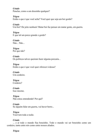 Criado
Panelas, como a um deusinho qualquer?
Trigeu
Então o que é que você acha? Você quer que seja um boi gordo?
Criado
Um boi? De jeito nenhum! Matar boi faz pensar em matar gente, em guerra.
Trigeu
E que tal um porco grande e gordo?
Criado
Não... Não...
Trigeu
Por que não?
Criado
Os políticos talvez queiram fazer alguma porcaria...
Trigeu
Então o que é que você quer oferecer à deusa?
Criado
Um cordeiro.
Trigeu
Cordeiro?
Criado
Isso mesmo.
Trigeu
Não estou entendendo! Por quê?
Criado
Se alguém falar em guerra, vai haver berro...
Trigeu
Você tem toda a razão.
Criado
... e aí todo o mundo fica bonzinho. Todo o mundo vai ser bonzinho como um
cordeiro, tanto entre nós como entre nossos aliados.
Trigeu
 