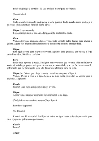 Então traga logo o cordeiro. Eu vou arranjar o altar para a oferenda.
(Saem todos.)
Coro
Tudo acaba bem quando os deuses e a sorte querem. Tudo marcha como se deseja e
as coisas se encaminham para um ponto certo.
Trigeu (reaparecendo)
É isso mesmo, pois aí está um altar prontinho em frente à porta.
Coro
Vamos depressa, enquanto dura o vento forte soprado pelos deuses para afastar a
guerra. Agora eles encaminham claramente a nossa sorte no rumo prosperidade.
Trigeu
Está aqui a cesta com os pés de cevada sagrados, uma grinalda, um cutelo; o fogo
está ali no altar. Só falta o cordeiro.
Coro
Então toda a pressa é pouca. Se algum músico desses que levam a vida na flauta vir
vocês aí, vai chegar perto e vai querer tocar sem ser convidado; e se vocês virem a cara de
sofrimento que ele faz quando toca, vão deixar que ele tome parte na festa.
Trigeu (ao Criado que chega com um cordeiro e um jarro d’água.)
Vamos! Pegue a cesta e a água benta e dê uma volta pelo altar, da direita para a
esquerda. Depressa!
Criado
Pronto! Diga outra coisa que eu já dei a volta.
Trigeu
Agora vamos apanhar esse tição para mergulhá-lo na água.
(Dirigindo-se ao cordeiro, no qual joga água.)
Sacuda-se depressa!
(Ao Criado.)
E você, me dê a cevada! Purifique as mãos na água benta e depois passe ela para
mim e jogue os grãos nos espectadores.
Criado
Pronto!
Trigeu
 