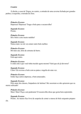 Cenário
À direita, a casa de Trigeu; no centro, a entrada de uma caverna fechada por grandes
pedras; à esquerda, a morada de Zeus.
Primeiro Escravo
Depressa! Depressa! Traga o bolo para o escaravelho!
Segundo Escravo
Pronto.
Primeiro Escravo
Dê o bolo a este inseto maldito!
Segundo Escravo
Nunca mais vai ele vai comer outro bolo melhor.
Primeiro Escravo
Dê mais um, feito de estrume de burro.
Segundo Escravo
Está aqui outro.
Primeiro Escravo
E onde está o que você tinha trazido agora mesmo? Será que ele já devorou?
Segundo Escravo
Claro! Ele revirou o bolo com as patas e engoliu de uma vez.
Primeiro Escravo
Então faça outros depressa, e bem amassados.
Segundo Escravo
Pelo amor dos deuses, limpadores de latrinas! Me socorram se não quiserem que eu
morra sufocado!
Primeiro Escravo
Mais! Mais! Peça a um pederasta! O escaravelho disse que gosta bem espremido.
Segundo Escravo
Pronto. Ao menos fico livre de suspeita de comer a massa do bolo enquanto preparo
ele.
 