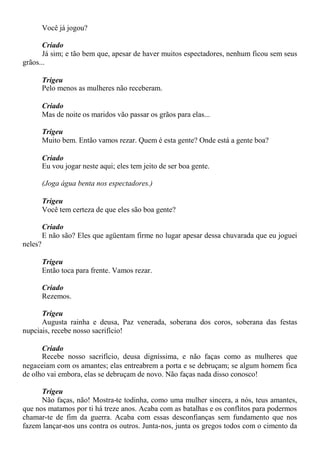 Você já jogou?
Criado
Já sim; e tão bem que, apesar de haver muitos espectadores, nenhum ficou sem seus
grãos...
Trigeu
Pelo menos as mulheres não receberam.
Criado
Mas de noite os maridos vão passar os grãos para elas...
Trigeu
Muito bem. Então vamos rezar. Quem é esta gente? Onde está a gente boa?
Criado
Eu vou jogar neste aqui; eles tem jeito de ser boa gente.
(Joga água benta nos espectadores.)
Trigeu
Você tem certeza de que eles são boa gente?
Criado
E não são? Eles que agüentam firme no lugar apesar dessa chuvarada que eu joguei
neles?
Trigeu
Então toca para frente. Vamos rezar.
Criado
Rezemos.
Trigeu
Augusta rainha e deusa, Paz venerada, soberana dos coros, soberana das festas
nupciais, recebe nosso sacrifício!
Criado
Recebe nosso sacrifício, deusa digníssima, e não faças como as mulheres que
negaceiam com os amantes; elas entreabrem a porta e se debruçam; se algum homem fica
de olho vai embora, elas se debruçam de novo. Não faças nada disso conosco!
Trigeu
Não faças, não! Mostra-te todinha, como uma mulher sincera, a nós, teus amantes,
que nos matamos por ti há treze anos. Acaba com as batalhas e os conflitos para podermos
chamar-te de fim da guerra. Acaba com essas desconfianças sem fundamento que nos
fazem lançar-nos uns contra os outros. Junta-nos, junta os gregos todos com o cimento da
 