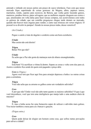 amizade e infunde em nossos peitos um pouco de suave tolerância. Faze com que nosso
mercado fique superlotado de coisas gostosas: de Megara, alhos, pepinos tenros,
marmelos, romãs, capotes para escravos; da Beócia, que venha gente trazendo gansos,
marrecos, pombos bravos, patos selvagens; que as melhores enguias cheguem aos cestos e
que, amontoados em volta delas para fazer nossas compras, nos acotovelemos com todos
os gulosos da cidade; que um comilão preguiçoso chegue tarde demais ao mercado,
quando não houver mais enguias para vender, e cante suas tristezas em versos trágicos. O
pessoal ia se divertir às pampas! Atende às nossas preces todas, deusa venerável!
(Ao Criado.)
Pegue o cutelo e trate de degolar o cordeiro como um bom cozinheiro.
Criado
Mas assim não está direito!
Trigeu
Bolas! Por que não?
Criado
Eu acho que a Paz não gosta de matanças nem de altares ensangüentados.
Trigeu
Está bem! Vá sacrificar a vítima lá dentro. Separe as coxas e volte com elas para cá.
Assim o cordeiro fica sendo de quem está pagando o preço dele.
Coro (a Trigeu.)
Agora você tem que ficar aqui fora para arranjar depressa a lenha e as outras coisas
para a cerimônia.
Trigeu
Você não acha que eu arrumo os galhos como um verdadeiro adivinho?
Coro
E por que não? Então você não sabe tanto quanto os maiores sabichões? O que é que
você desconhece, você que tem uma inteligência que manja tudo e uma audácia cheia de
macetes?
Trigeu
É, mas a lenha acesa faz uma fumaceira capaz de sufocar o adivinho mais guloso.
Vou trazer também a mesa para cá e bancar o garçom.
(Trigeu entra.)
Coro
Quem pode deixar de elogiar um homem como esse, que sofreu tantas provações
para salvar a cidade?
 
