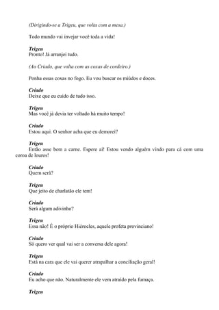 (Dirigindo-se a Trigeu, que volta com a mesa.)
Todo mundo vai invejar você toda a vida!
Trigeu
Pronto! Já arranjei tudo.
(Ao Criado, que volta com as coxas de cordeiro.)
Ponha essas coxas no fogo. Eu vou buscar os miúdos e doces.
Criado
Deixe que eu cuido de tudo isso.
Trigeu
Mas você já devia ter voltado há muito tempo!
Criado
Estou aqui. O senhor acha que eu demorei?
Trigeu
Então asse bem a carne. Espere aí! Estou vendo alguém vindo para cá com uma
coroa de louros!
Criado
Quem será?
Trigeu
Que jeito de charlatão ele tem!
Criado
Será algum adivinho?
Trigeu
Essa não! É o próprio Hiérocles, aquele profeta provinciano!
Criado
Só quero ver qual vai ser a conversa dele agora!
Trigeu
Está na cara que ele vai querer atrapalhar a conciliação geral!
Criado
Eu acho que não. Naturalmente ele vem atraído pela fumaça.
Trigeu
 