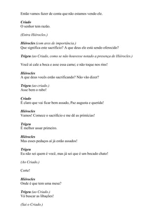Então vamos fazer de conta que não estamos vendo ele.
Criado
O senhor tem razão.
(Entra Hiérocles.)
Hiérocles (com ares de importância.)
Que significa este sacrifício? A que deus ele está sendo oferecido?
Trigeu (ao Criado, como se não houvesse notado a presença de Hiérocles.)
Você aí cale a boca e asse essa carne; e não toque nos rins!
Hiérocles
A que deus vocês estão sacrificando? Não vão dizer?
Trigeu (ao criado.)
Asse bem o rabo!
Criado
É claro que vai ficar bem assado, Paz augusta e querida!
Hiérocles
Vamos! Comece o sacrifício e me dê as primícias!
Trigeu
É melhor assar primeiro.
Hiérocles
Mas esses pedaços aí já estão assados!
Trigeu
Eu não sei quem é você, mas já sei que é um bocado chato!
(Ao Criado.)
Corte!
Hiérocles
Onde é que tem uma mesa?
Trigeu (ao Criado.)
Vá buscar as libações!
(Sai o Criado.)
 