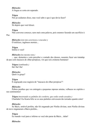 Hiérocles
A língua se corta em separado.
Trigeu
Nós já cuidamos disso, mas você sabe o que é que devia fazer?
Hiérocles
Só depois que você disser.
Trigeu
Não converse conosco, nem mais uma palavra, pois estamos fazendo um sacrifício à
Paz.
Hiérocles (em tom cavernoso e oracular.)
Ó infelizes, ingênuos mortais...
Trigeu
Infeliz é você!
Hiérocles (no mesmo tom.)
... que, dementes e sem perceber a vontade dos deuses, ousastes fazer um tratadop
de paz com macacos de olhar perspicaz, vós que sois criaturas humanas!
Trigeu (zombando.)
Ha! Ha! Ha!
Hiérocles
Qual é a graça?
Trigeu
É engraçado esse negócio de “macacos de olhar perspicaz”!
Hiérocles
Pobres pombas que vos entregais a pequenas raposas astutas, velhacas no espírito e
nos sentimentos!
Trigeu (mostrando os pulmões do cordeiro, que estão sendo assados.)
Charlatão! Eu ficaria feliz se os seus pulmões estivessem tão torrados quanto estes!
Hiérocles
Se Bácis, notável profeta, não foi enganado por Ninfas divinas, nem Ninfas divinas
de novo enganaram a Bácis profeta...
Trigeu
Eu mando você para o inferno se você não parar de Bácis... dalar!
Hiérocles
 