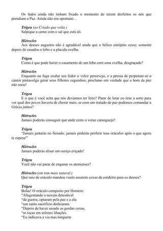 Os fados ainda não tinham fixado o momento de serem desfeitos os nós que
prendiam a Paz. Ainda não era oportuno...
Trigeu (ao Criado que volta.)
Salpique a carne com o sal que está ali.
Hiérocles
Aos deuses augustos não é agradável ainda que o bélico estrépito cesse; somente
depois de casados o lobo e a plácida ovelha.
Trigeu
Como é que pode haver o casamento de um lobo com uma ovelha, desgraçado?
Hiérocles
Enquanto na fuga exalar seu fedor o veloz percevejo, e a pressa de perpetuar-se o
cantor pintassilgo gerar seus filhotes ceguinhos, proclamo em verdade que a hora da paz
não soou!
Trigeu
E o que é você acha que nós devíamos ter feito? Parar de lutar ou tirar a sorte para
ver qual dos povos haveria de chorar mais, se com um tratado de paz podemos comandar a
Grécia juntos?
Hiérocles
Jamais poderás conseguir que ande certo o voraz caranguejo!
Trigeu
“Jamais jantarás no Senado; jamais poderás proferir teus oráculos após o que agora
te espera!”
Hiérocles
Jamais poderás alisar um ouriço eriçado!
Trigeu
Você não vai parar de enganar os atenienses?
Hiérocles (em tom mais natural.)
Que raio de oráculo mandou vocês assarem coxas de cordeiro para os deuses?
Trigeu
Bolas! O oráculo composto por Homero:
“Afugentando a nuvem detestável
“da guerra, optaram pela paz e a ela
“um santo sacrifício dedicaram.
“Depois de haver assado as gordas coxas,
“as taças em solenes libações.
“Eu indicava a via mas ninguém
 