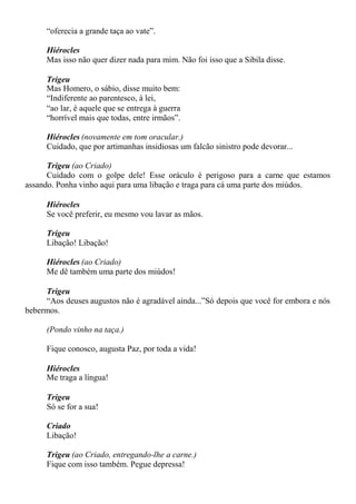 “oferecia a grande taça ao vate”.
Hiérocles
Mas isso não quer dizer nada para mim. Não foi isso que a Sibila disse.
Trigeu
Mas Homero, o sábio, disse muito bem:
“Indiferente ao parentesco, à lei,
“ao lar, é aquele que se entrega à guerra
“horrível mais que todas, entre irmãos”.
Hiérocles (novamente em tom oracular.)
Cuidado, que por artimanhas insidiosas um falcão sinistro pode devorar...
Trigeu (ao Criado)
Cuidado com o golpe dele! Esse oráculo é perigoso para a carne que estamos
assando. Ponha vinho aqui para uma libação e traga para cá uma parte dos miúdos.
Hiérocles
Se você preferir, eu mesmo vou lavar as mãos.
Trigeu
Libação! Libação!
Hiérocles (ao Criado)
Me dê também uma parte dos miúdos!
Trigeu
“Aos deuses augustos não é agradável ainda...”Só depois que você for embora e nós
bebermos.
(Pondo vinho na taça.)
Fique conosco, augusta Paz, por toda a vida!
Hiérocles
Me traga a língua!
Trigeu
Só se for a sua!
Criado
Libação!
Trigeu (ao Criado, entregando-lhe a carne.)
Fique com isso também. Pegue depressa!
 