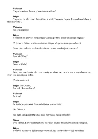Hiérocles
Ninguém vai me dar um pouco desses miúdos?
Trigeu
Ninguém; eu não posso dar miúdos a você; “somente depois de casados o lobo e a
plácida ovelha”.
Hiérocles
Por seus joelhos!
Trigeu
Você implora em vão, meu amigo: “Jamais poderás alisar um ouriço eriçado!”
(Trigeu e o Criado sentam-se à mesa. Trigeu dirige-se aos espectadores.)
Caros espectadores, venham deliciar-se com os miúdos junto conosco!
Hiérocles
Essa não! E eu?
Trigeu
Coma a Sibila!
Hiérocles
Bem, mas vocês não vão comer tudo sozinhos! Ao menos um pouquinho eu vou
levar. Isso está aí para todos.
(Tenta servir-se.)
Trigeu (ao Criado.)
Pau nele! Pau no Bácis!
Hiérocles
Protesto!
Trigeu
Eu também, pois você é um salafrário e um impostor!
(Ao Criado.)
Pau nele, sem parar! Dê umas boas porretadas nesse impostor!
Criado
Dê o senhor. Eu vou arrancar dele os outros couros de carneiro que ele surrupiou.
Trigeu
Você vai ou não vai deixar esses couros aí, seu sacrificador? Você entendeu?
 