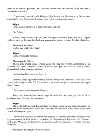 todas, se os deuses quiserem, pois eles me maltrataram um bocado, leões em casa e
raposas nos combates.
(Trigeu volta com o Criado. Vêem-se, já próximos, um Fabricante de Foices, com
seu produto, e um Fabricante de Jarras para vinho, com algumas jarras.)
Trigeu
Puxa! Quanta gente vem aí para o banquete nupcial!
(Ao Criado.)
Vamos, limpe a mesa com isto, pois isto agora não serve para mais nada. Depois
ponha na mesa os doces de farinha fina e as perdizes e muitos pedaços de lebre e bolinhos.
Fabricante de Foices
Onde é que você está, Trigeu?
Trigeu
Estou cozinhando perdizes.
Fabricante de Foices
Trigeu, meu grande amigo! Quanta coisa boa você nos proporciona trazendo a Paz
de volta! Até agora ninguém comprava foices, nem por um centavo; hoje eu estou
vendendo foices por uma nota violenta.
(Indicando o Fabricante de Jarras.)
Este meu chapa aqui está vendendo por um dinheirão as jarras dele. Você pode ficar
com as foices e jarras dele. Você pode ficar com as foices e jarras que quiser sem pagar
nada, Trigeu.
(Entregando outros objetos a Trigeu.)
Tome tudo isso também; nossos negócios estão indo tão bem que o lucro dá de
sobra para estes presentes de casamento.
Trigeu
Muito obrigado, pessoal. Ponham tudo isso lá em casa e fiquem para o banquete; eu
ainda não posso entrar; estou vendo um fabricante de armaduras vindo para cá com uma
cara de vítima que dá pena.
(Entra um Fabricante de Armaduras, seguido de outros fabricantes e beneficiários
de produtos bélicos: Fabricante e Vendedores de Penachos para Capacetes, de Couraças,
de Clarins Militares, de Capacetes, de Lanças, cada um trazendo o produto com que
trabalha.)
Fabricante de Penachos (cambaleando)
 