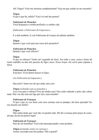 Ah! Trigeu! Você me arruinou completamente! Veja em que estado eu me encontro!
Trigeu
O que é que há, infeliz? Você vai mal das pernas?
Fabricante de Penachos
Você desgraçou a minha profissão e a minha vida.
(Indicando o Fabricante de Capacetes.)
E a dele também. E a do Fabricante de Lanças ali adiante também.
Trigeu
Quanto é que você quer por esses dois penachos?
Fabricante de Penachos
Quanto é que você oferece?
Trigeu
O que eu ofereço? Tenho até vergonha de dizer. Em todo o caso, como a haste dá
muito trabalho eu dou três pacotes de figos secos. Esses troços vão servir para espanar a
mesa.
Fabricante de Penachos
Está bem. Vá lá dentro buscar os figos.
(Ao Fabricante de Capacetes.)
Que jeito? Antes isso do que nada, meu caro.
Trigeu (voltando com os penachos.)
Leve isso para o inferno! Fora da minha casa! Eles estão soltando o pelo; não valem
nada. Não vou dar nem um figo por eles, num unzinho!
Fabricante de Couraças
O que é que eu vou fazer com essa couraça cara às pampas, tão bem ajustada? Eu
sou mesmo um infeliz!
Trigeu
Não tenha medo que você não vai perder tudo. Me dê a couraça pelo preço de custo;
até que ela dá um penico legal!
Fabricante de Couraças
Pare de me humilhar! Você está menosprezando o meu produto.
Trigeu (tentando sentar na couraça.)
Assim, escorada com três pedras. Não é genial?
 