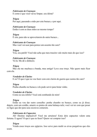 Fabricante de Couraças
E como é que você vai-se limpar, seu idiota?
Trigeu
Por aqui, passando a mão por este buraco, e por aqui.
Fabricante de Couraças
Então é com as duas mãos ao mesmo tempo?
Trigeu
É sim, para não se aproveitarem do outro buraco...
Fabricante de Couraças
Mas você vai usar para penico um assento tão caro?
Trigeu
Vou, seu patife! Você não acha que meu traseiro vale muito mais do que isso?
Fabricante de Couraças
Vá lá. Me dê o dinheiro.
Trigeu
Mas ela me machuca a bunda, meu amigo! Leve esse troço. Não quero mais ficar
com ela.
Vendedor de Clarins
E eu? O que é que eu vou fazer com este clarim de guerra que custou tão caro?
Trigeu
Ponha chumbo no buraco e ele pode servir para botar vinho.
Vendedor de Clarins
Como eu sou infeliz! Você está zombando de mim!
Trigeu
Então eu vou dar outro conselho: ponha chumbo no buraco, como eu já disse;
depois, com um cordão, amarre os pratos de uma balança nele; você vai ter com que pesar
os figos que der para seus escravos comerem.
Fabricante de Capacetes
Ah! Destino implacável! Você me arruinou! Estes dois capacetes valem uma
fortuna. E agora? O que é que eu fazer? Quem vai comprar isso?
Trigeu
Venda esses troços aos egípcios. Isso serve para medir as ervas purgativas que eles
usam.
 