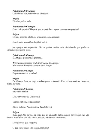 Fabricante de Couraças
Coitados de nós, vendedor de capacetes!
Trigeu
Ele não perdeu nada.
Fabricante de Couraças
Como não perdeu? O que é que se pode fazer agora com esses capacetes?
Trigeu
Ele que aprenda a fabricar umas asas como essas aí,
(Mostrando as orelhas do fabricante.)
para pregar nos capacetes. Ele vai ganhar muito mais dinheiro do que ganhava,
vendendo isso como taças.
Fabricante de Couraça
É... O jeito é nós irmos embora...
Trigeu (aproximando-se do Fabricante de Lanças.)
Não senhor! Eu quero comprar estas lanças.
Fabricante de Lanças
E quanto você dá por elas?
Trigeu
Partidas em duas, eu pago uma boa grana pelo cento. Elas podem servir de estaca na
minha lavoura.
Fabricante de Lanças
Isto é um insulto!
(Ao Fabricante de Couraças.)
Vamos embora, companheiro!
(Saem todos os Fabricantes e Vendedores.)
Trigeu
Tudo azul. Os garotos já estão por aí, urinando pelos cantos; parece que eles vão
ensaiar as músicas que vão cantar em coro na festa de casamento.
(Aos garotos que chegam.)
O que é que vocês vão cantar, meninos?
 