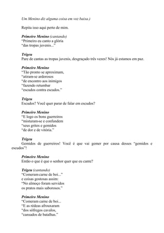 Um Menino diz alguma coisa em voz baixa.)
Repita isso aqui perto de mim.
Primeiro Menino (cantando)
“Primeiro eu canto a glória
“das tropas juvenis...”
Trigeu
Pare de cantas as tropas juvenis, desgraçado três vezes! Nós já estamos em paz.
Primeiro Menino
“Tão pronto se aproximam,
“atiram-se ardorosos
“de encontro aos inimigos
“fazendo retumbar
“escudos contra escudos.”
Trigeu
Escudos? Você quer parar de falar em escudos?
Primeiro Menino
“E logo os bons guerreiros
“misturam-se e confundem
“seus gritos e gemidos
“de dor e de vitória.”
Trigeu
Gemidos de guerreiros! Você é que vai gemer por causa desses “gemidos e
escudos”!
Primeiro Menino
Então o que é que o senhor quer que eu cante?
Trigeu (cantando)
“Comeram carne de boi...”
e coisas gostosas assim:
“No almoço foram servidos
os pratos mais saborosos.”
Primeiro Menino
“Comeram carne de boi...
“E as rédeas afrouxaram
“dos sôfregos cavalos,
“cansados de batalhas.”
 
