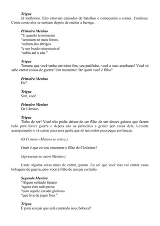 Trigeu
Já melhorou. Eles estavam cansados de batalhas e começaram a comer. Continue.
Conte como eles se sentiam depois de encher a barriga.
Primeiro Menino
“E quando terminaram
“sentiram-se mais fortes;
“saíram dos abrigos
“e um brado interminável
“subiu até o céu.”
Trigeu
Tomara que você tenha um triste fim, seu patifinho, você e seus combates! Você só
sabe cantar coisas de guerra! Um momento! De quem você é filho?
Primeiro Menino
Eu?
Trigeu
Sim, você.
Primeiro Menino
De Lâmaco.
Trigeu
Tinha de ser! Você não podia deixar de ser filho de um desses gaiatos que fazem
tudo para haver guerra e depois são os primeiros a gemer por causa dela. Levante
acampamento e vá cantar para essa gente que só tem mãos para pegar em lanças.
(O Primeiro Menino se retira.)
Onde é que eu vou encontrar o filho de Cleônimo?
(Apresenta-se outro Menino.)
Cante alguma coisa antes de entrar, garoto. Eu sei que você não vai cantar essas
bobagens de guerra, pois você é filho de um pai certinho.
Segundo Menino
“Algum soldado Saiano
“agora está todo prosa
“com aquele escudo glorioso
“que tive de jogar fora.”
Trigeu
É para seu pai que está cantando isso, boboca?
 