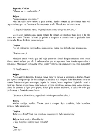 Segundo Menino
“Mas eu salvei minha vida...”
Trigeu
“Vergonha para teus pais...”
Mas em todo caso vamos lá para dentro. Tenho certeza de que nunca mais vai
esquecer isso que você cantou sobre o escudo, sendo filho de um pai como o seu.
(O Segundo Menino entra, Trigeu fica em cena e dirige-se ao Coro.)
Vocês que ficaram aqui, agora tratem de trincar, de mastigar tudo isso e de não
remar no vazio. Vamos! Metam os peitos e ataquem a comida com a queixada bem
preparada. Dente foi feito para mastigar.
Corifeu
Nós só estávamos esperando as suas ordens. Deixe esse trabalho por nossa conta.
(Aos coreutas.)
Mandem brasa, vocês que até hoje passaram fome! Empanturrem-se com essas
lebres. Vocês sabem que não é todos os dias que se topa com doce dando sopa assim, e
sem dono. Mastiguem com dente firme, senão vocês vão se arrepender. Eu estou avisando!
(O Corifeu entra.)
Trigeu
Agora entrem também, digam à noiva para vir para cá e acendam as tochas. Quero
que o povo todo participe da nossa alegria e da festa. Vai chegar a hora de tornar a levar as
nossas ferramentas para o campo, depois de dançar, beber, expulsar Hipérbolo daqui e
pedir aos deuses prosperidade para todos os gregos, montes de cevada para todo o mundo,
vinho às pampas e figos para papar, filhos para nossas mulheres, a volta de tudo que
perdemos e o fim do ferro em brasa.
(Aparece a Abundância, seguida de criados portando tochas.)
Trigeu
Venha comigo, mulher. Vamos para o campo. Seja boazinha, deite boazinha
comigo. Feliz casamento!
Corifeu
Três vezes feliz! Você está com tudo mas merece. Feliz casamento!
Trigeu (indicando a Abundância)
O que é que nós vamos fazer com ela?
Coro
Com ela?
 