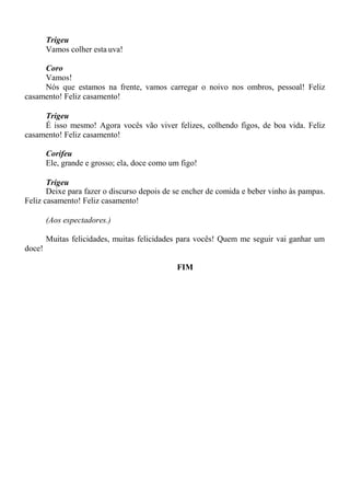 Trigeu
Vamos colher esta uva!
Coro
Vamos!
Nós que estamos na frente, vamos carregar o noivo nos ombros, pessoal! Feliz
casamento! Feliz casamento!
Trigeu
É isso mesmo! Agora vocês vão viver felizes, colhendo figos, de boa vida. Feliz
casamento! Feliz casamento!
Corifeu
Ele, grande e grosso; ela, doce como um figo!
Trigeu
Deixe para fazer o discurso depois de se encher de comida e beber vinho às pampas.
Feliz casamento! Feliz casamento!
(Aos espectadores.)
Muitas felicidades, muitas felicidades para vocês! Quem me seguir vai ganhar um
doce!
FIM
 