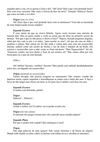 erguidos para o céu, ele se queixa a Zeus e diz: “Ah! Zeus! Que é que você pretende fazer?
Pare com essa vassoura! Não varra a Grécia da face da terra!” Atenção! Silêncio! Parece
que estou ouvindo a voz dele!
Trigeu (sem ser visto)
Ah! Zeus! Que é que você pretende fazer com os atenienses? Você não se incomoda
de estar despovoando nossas cidades?
Segundo Escravo
É essa mania de que eu estava falando. Agora vocês tiveram uma amostra da
loucura dele. Mas eu quero contar a vocês as coisas que ele disse no primeiro acesso da
doença: “Por que é que eu não posso ir direto a Zeus?” Depois, fazendo pequenos degraus,
subia por eles com os pés e as mãos, “para escalar os céus”; até que ele caiu no chão e
quebrou a cabeça. Mas ontem ele foi não onde e voltou para casa com um escaravelho
enorme, indócil como um cavalo da Sicília, e fez de mim o tratador de tal bicho. Ele
acaricia o escaravelho com a mão, como se fosse um potro: “Meu Pegasozinho!” diz ele.
“Generoso voador, me leva direto a Zeus de um arranco só!” Mas vamos olhar por esta
fresta para ver o que ele está fazendo.
(Olha.)
Ah! Infeliz! Socorro, vizinhos! Socorro! Meu patrão está subindo desabaladamente
pelos ares, cavalgando um escaravelho!
Trigeu (montado no escaravelho)
Vamos devagar, não precisa exagerar no entusiasmo! Não comece voando tão
depressa assim; espere esquentar e desembaraçar as juntas com o bater das asas. E faça o
favor de não largar mau cheiro em mim; se for para isso é melhor você ficar em casa.
Segundo Escravo
O senhor está delirando, patrão!
Trigeu
Silêncio!... Silêncio!...
Segundo Escravo
Aonde o senhor vai? O senhor vai-se perder aí pelo céu.
Trigeu (em tom solene)
O interesse dos gregos orienta meu vôo e preside meus ousados planos!
Segundo Plano
Por que o senhor está voando? Que maluquice é essa?
Trigeu
Não diga palavras de mau agouro! Fale coisas otimistas e dê berros de alegria!
Mande todo mundo se calar, cobrir as latrinas com telhas novas e arrolhar os intestinos.
 
