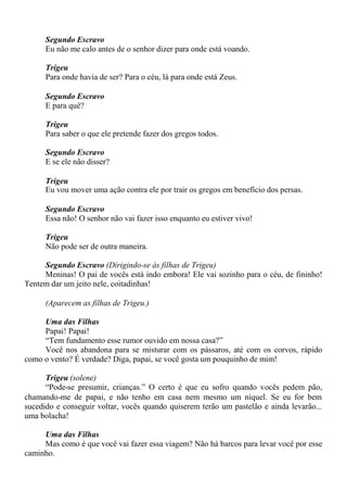 Segundo Escravo
Eu não me calo antes de o senhor dizer para onde está voando.
Trigeu
Para onde havia de ser? Para o céu, lá para onde está Zeus.
Segundo Escravo
E para quê?
Trigeu
Para saber o que ele pretende fazer dos gregos todos.
Segundo Escravo
E se ele não disser?
Trigeu
Eu vou mover uma ação contra ele por trair os gregos em benefício dos persas.
Segundo Escravo
Essa não! O senhor não vai fazer isso enquanto eu estiver vivo!
Trigeu
Não pode ser de outra maneira.
Segundo Escravo (Dirigindo-se às filhas de Trigeu)
Meninas! O pai de vocês está indo embora! Ele vai sozinho para o céu, de fininho!
Tentem dar um jeito nele, coitadinhas!
(Aparecem as filhas de Trigeu.)
Uma das Filhas
Papai! Papai!
“Tem fundamento esse rumor ouvido em nossa casa?”
Você nos abandona para se misturar com os pássaros, até com os corvos, rápido
como o vento? É verdade? Diga, papai, se você gosta um pouquinho de mim!
Trigeu (solene)
“Pode-se presumir, crianças.” O certo é que eu sofro quando vocês pedem pão,
chamando-me de papai, e não tenho em casa nem mesmo um níquel. Se eu for bem
sucedido e conseguir voltar, vocês quando quiserem terão um pastelão e ainda levarão...
uma bolacha!
Uma das Filhas
Mas como é que você vai fazer essa viagem? Não há barcos para levar você por esse
caminho.
 