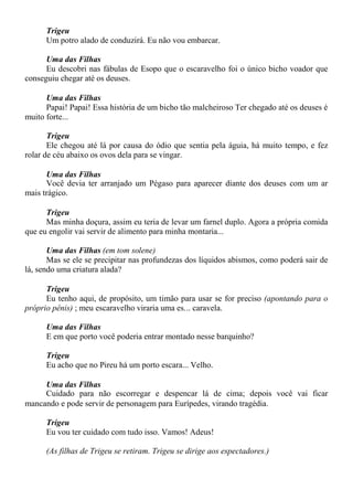 Trigeu
Um potro alado de conduzirá. Eu não vou embarcar.
Uma das Filhas
Eu descobri nas fábulas de Esopo que o escaravelho foi o único bicho voador que
conseguiu chegar até os deuses.
Uma das Filhas
Papai! Papai! Essa história de um bicho tão malcheiroso Ter chegado até os deuses é
muito forte...
Trigeu
Ele chegou até lá por causa do ódio que sentia pela águia, há muito tempo, e fez
rolar de céu abaixo os ovos dela para se vingar.
Uma das Filhas
Você devia ter arranjado um Pégaso para aparecer diante dos deuses com um ar
mais trágico.
Trigeu
Mas minha doçura, assim eu teria de levar um farnel duplo. Agora a própria comida
que eu engolir vai servir de alimento para minha montaria...
Uma das Filhas (em tom solene)
Mas se ele se precipitar nas profundezas dos líquidos abismos, como poderá sair de
lá, sendo uma criatura alada?
Trigeu
Eu tenho aqui, de propósito, um timão para usar se for preciso (apontando para o
próprio pênis) ; meu escaravelho viraria uma es... caravela.
Uma das Filhas
E em que porto você poderia entrar montado nesse barquinho?
Trigeu
Eu acho que no Pireu há um porto escara... Velho.
Uma das Filhas
Cuidado para não escorregar e despencar lá de cima; depois você vai ficar
mancando e pode servir de personagem para Eurípedes, virando tragédia.
Trigeu
Eu vou ter cuidado com tudo isso. Vamos! Adeus!
(As filhas de Trigeu se retiram. Trigeu se dirige aos espectadores.)
 