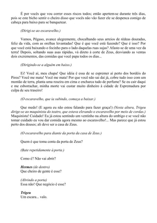 É por vocês que vou correr esses riscos todos; então apertem-se durante três dias,
pois se este bicho sentir o cheiro disso que vocês não vão fazer ele se despenca comigo de
cabeça para baixo para se banquetear.
(Dirigi-se ao escaravelho.)
Vamos, Pégaso, avance alegremente, chocalhando seus arreios de rédeas douradas,
feliz da vida, com as orelhas levantadas! Que é que você está fazendo? Que é isso? Por
que você está baixando o focinho para o lado daquelas ruas sujas? Afaste-se de uma vez da
terra! Depois, soltando suas asas rápidas, vá direto à corte de Zeus, desviando as ventas
dois excrementos, das comidas que você papa todos os dias...
(Dirigindo-se a alguém em baixo.)
Ei! Você aí, meu chapa! Que idéia é essa de se espremer aí perto dos bordéis do
Pireu? Você me mata! Você me mata! Por que você não sai daí já, cobre tudo isso com um
montão de terra, planta uma roseira em cima e encharca tudo de perfume? Se eu cair daqui
e me esborrachar, minha morte vai custar muito dinheiro à cidade de Espremadura por
culpa de seu traseiro!
(O escaravelho, que ia subindo, começa a baixar.)
Que medo! (E agora eu não estou falando para fazer graça!) (Nesta altura, Trigeu
dirige-se ao maquinista do teatro, que estava elevando o escaravelho por meio de cordas.)
Maquinista! Cuidado! Eu já estou sentindo um ventinho na altura do umbigo e se você não
tomar cuidado eu vou dar comida agora mesmo ao escaravelho!... Mas parece que já estou
perto dos deuses; ali deve ser a casa de Zeus.
(O escaravelho para diante da porta da casa de Zeus.)
Quem é que toma conta da porta de Zeus?
(Bate repetidamente à porta.)
Como é? Não vai abrir?
Hermes (de dentro)
Que cheiro de gente é esse?
(Abrindo a porta)
Essa não! Que negócio é esse?
Trigeu
Um escara... valo.
 