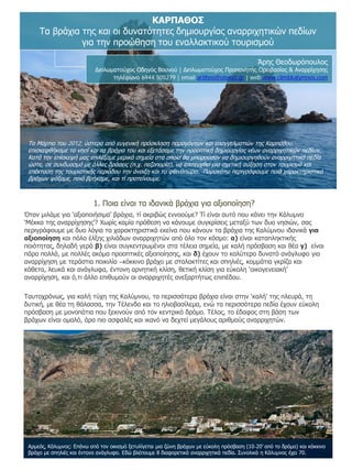 ΚΑΡΠΑΘΟΣ
Τα βράχια της και οι δυνατότητες δημιουργίας αναρριχητικών πεδίων
για την προώθηση του εναλλακτικού τουρισμού
Άρης Θεοδωρόπουλος

Διπλωματούχος Οδηγός Βουνού | Διπλωματούχος Προπονητής Ορειβασίας & Αναρρίχησης
τηλέφωνο 6944 505279 | email aritheo@otenet.gr | web www.climbkalymnos.com

Το Μάρτιο του 2012, ύστερα από ευγενική πρόσκληση παραγόντων και επαγγελματιών της Καρπάθου,
επισκεφθήκαμε το νησί και τα βράχια του και εξετάσαμε την προοπτική δημιουργίας νέων αναρριχητικών πεδίων.
Κατά την επίσκεψή μας επιλέξαμε μερικά σημεία στα οποία θα μπορούσαν να δημιουργηθούν αναρριχητικά πεδία
ώστε, σε συνδυασμό με άλλες δράσεις (π.χ. πεζοπορία), να επιτευχθεί μια σχετική αύξηση στον τουρισμό και
επέκταση της τουριστικής περιόδου την άνοιξη και το φθινόπωρο. Παρακάτω περιγράφουμε ποιά χαρακτηριστικά
βράχων ψάξαμε, ποιά βρήκαμε, και τί προτείνουμε.

1. Ποια είναι τα ιδανικά βράχια για αξιοποίηση?
Όταν μιλάμε για ‘αξιοποιήσιμα’ βράχια, τί ακριβώς εννοούμε? Τί είναι αυτό που κάνει την Κάλυμνο
‘Μέκκα της αναρρίχησης’? Χωρίς καμία πρόθεση να κάνουμε συγκρίσεις μεταξύ των δυο νησιών, σας
περιγράφουμε με δυο λόγια τα χαρακτηριστικά εκείνα που κάνουν τα βράχια της Καλύμνου ιδανικά για
αξιοποίηση και πόλο έλξης χιλιάδων αναρριχητών από όλο τον κόσμο: α) είναι καταπληκτικής
ποιότητας, δηλαδή γερά β) είναι συγκεντρωμένοι στα τέλεια σημεία, με καλή πρόσβαση και θέα γ) είναι
πάρα πολλά, με πολλές ακόμα προοπτικές αξιοποίησης, και δ) έχουν το καλύτερο δυνατό ανάγλυφο για
αναρρίχηση με τεράστια ποικιλία –κόκκινο βράχο με σταλακτίτες και σπηλιές, κομμάτια γκρίζα και
κάθετα, λευκά και ανάγλυφα, έντονη αρνητική κλίση, θετική κλίση για εύκολη ‘οικογενειακή’
αναρρίχηση, και ό,τι άλλο επιθυμούν οι αναρριχητές ανεξαρτήτως επιπέδου.
Ταυτοχρόνως, για καλή τύχη της Καλύμνου, τα περισσότερα βράχια είναι στην ‘καλή’ της πλευρά, τη
δυτική, με θέα τη θάλασσα, την Τέλενδο και το ηλιοβασίλεμα, ενώ τα περισσότερα πεδία έχουν εύκολη
πρόσβαση με μονοπάτια που ξεκινούν από τον κεντρικό δρόμο. Τέλος, το έδαφος στη βάση των
βράχων είναι ομαλό, άρα πιο ασφαλές και ικανό να δεχτεί μεγάλους αριθμούς αναρριχητών.

Αρμεός, Κάλυμνος: Επάνω από τον οικισμό ξετυλίγεται μια ζώνη βράχων με εύκολη πρόσβαση (10-20’ από το δρόμο) και κόκκινο
βράχο με σπηλιές και έντονο ανάγλυφο. Εδώ βλέπουμε 8 διαφορετικά αναρριχητικά πεδία. Συνολικά η Κάλυμνος έχει 70.

 