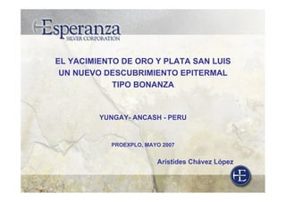 EL YACIMIENTO DE ORO Y PLATA SAN LUIS
UN NUEVO DESCUBRIMIENTO EPITERMAL
TIPO BONANZA
YUNGAY- ANCASH - PERU
PROEXPLO, MAYO 2007
Arístides Chávez López
 
