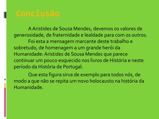 Conclusão		A Aristides de Sousa Mendes, devemos os valores de generosidade, de fraternidade e lealdade para com os outros. 	Foi esta a mensagem marcante deste trabalho e sobretudo, de homenagem a um grande herói da Humanidade: Aristides de Sousa Mendes que parece continuar um pouco esquecido nos livros de História e neste período da História de Portugal.	Que esta figura sirva de exemplo para todos nós, de modo a que não se repita um novo holocausto na história da Humanidade.